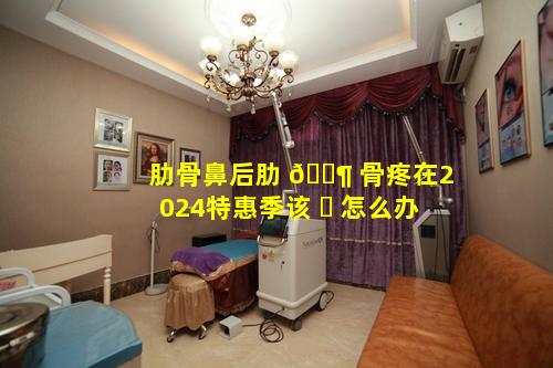 肋骨鼻后肋 🐶 骨疼在2024特惠季该 ☘ 怎么办